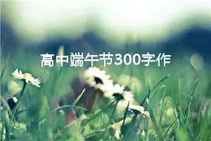 高中端午节300字作文（精选10篇）